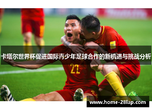 卡塔尔世界杯促进国际青少年足球合作的新机遇与挑战分析