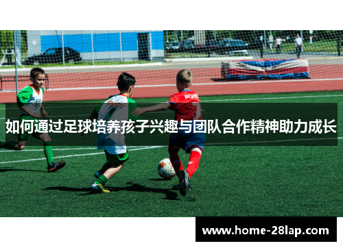 如何通过足球培养孩子兴趣与团队合作精神助力成长