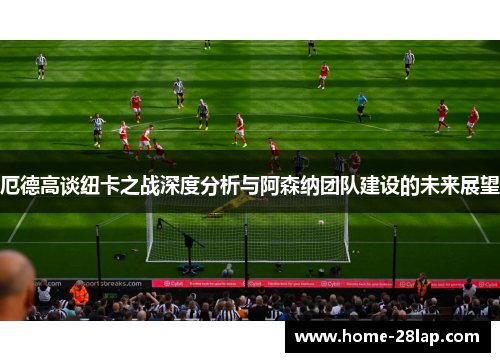 厄德高谈纽卡之战深度分析与阿森纳团队建设的未来展望