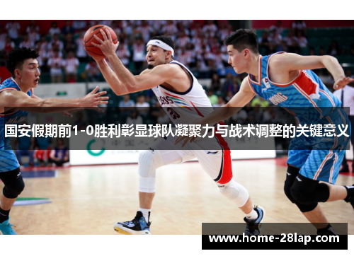 国安假期前1-0胜利彰显球队凝聚力与战术调整的关键意义